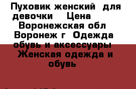 Пуховик женский (для девочки) › Цена ­ 600 - Воронежская обл., Воронеж г. Одежда, обувь и аксессуары » Женская одежда и обувь   
